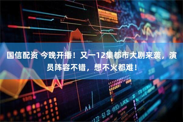 国信配资 今晚开播！又一12集都市大剧来袭，演员阵容不错，想不火都难！
