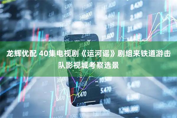 龙辉优配 40集电视剧《运河谣》剧组来铁道游击队影视城考察选景
