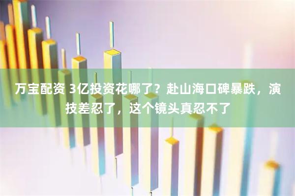 万宝配资 3亿投资花哪了？赴山海口碑暴跌，演技差忍了，这个镜头真忍不了