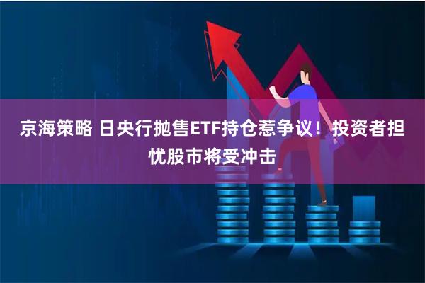 京海策略 日央行抛售ETF持仓惹争议！投资者担忧股市将受冲击