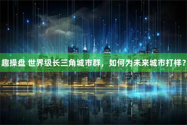 趣操盘 世界级长三角城市群，如何为未来城市打样？