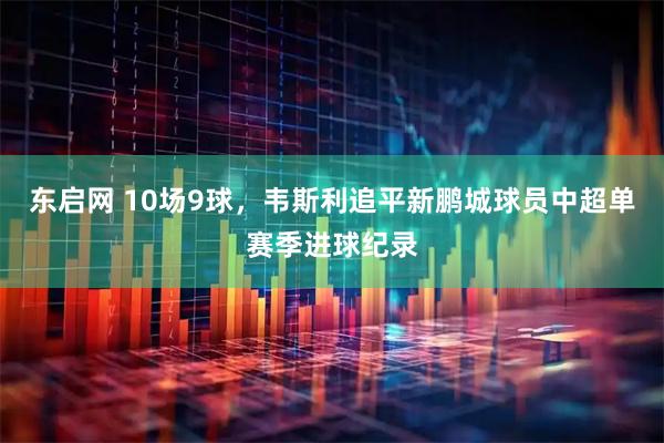 东启网 10场9球，韦斯利追平新鹏城球员中超单赛季进球纪录