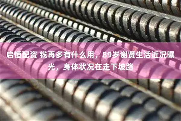 启恒配资 钱再多有什么用，89岁谢贤生活近况曝光，身体状况在走下坡路