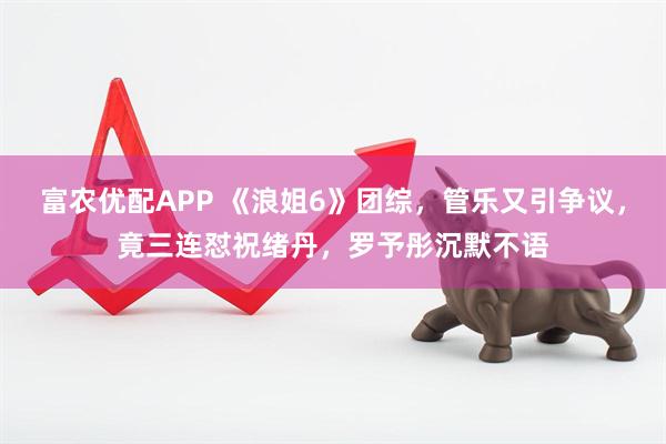 富农优配APP 《浪姐6》团综，管乐又引争议，竟三连怼祝绪丹，罗予彤沉默不语