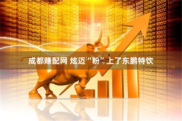 成都赚配网 炫迈“粉”上了东鹏特饮