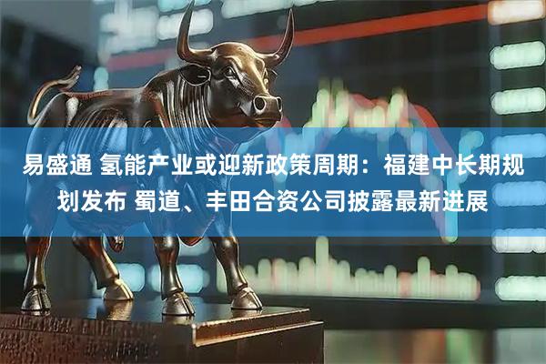 易盛通 氢能产业或迎新政策周期:福建中长期规划发布 蜀道、丰田合资公司披露最新进展