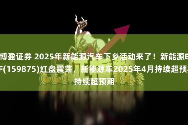 博盈证券 2025年新能源汽车下乡活动来了！新能源ETF(159875)红盘震荡，新能源车2025年4月持续超预期