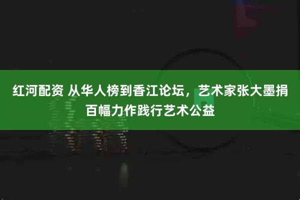 红河配资 从华人榜到香江论坛,艺术家张大墨捐百幅力作践行艺术公益