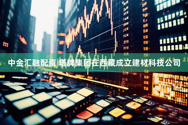 中金汇融配资 塔牌集团在西藏成立建材科技公司