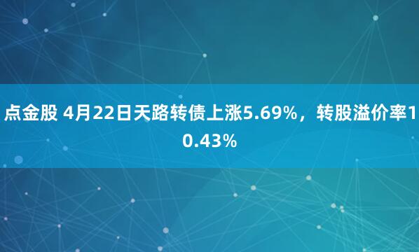 点金股 4月22日天路转债上涨5.69%，转股溢价率10.43%