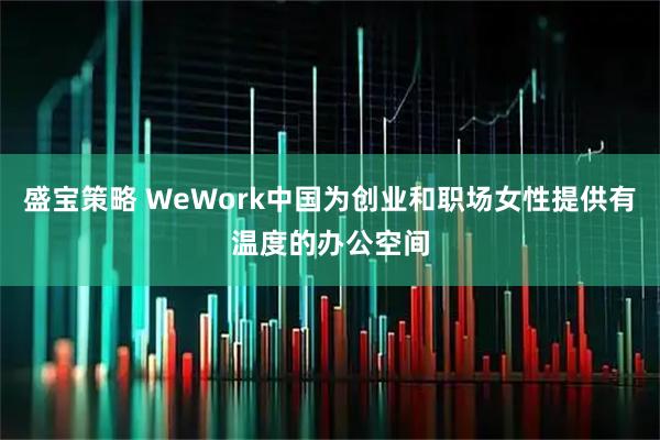 盛宝策略 WeWork中国为创业和职场女性提供有温度的办公空间
