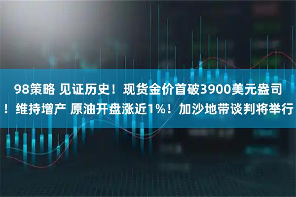 98策略 见证历史!现货金价首破3900美元盎司!维持增产 原油开盘涨近1%!加沙地带谈判将举行