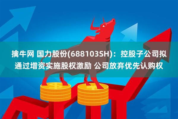 擒牛网 国力股份(688103SH)：控股子公司拟通过增资实施股权激励 公司放弃优先认购权
