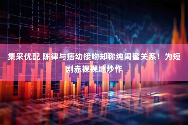 集采优配 陈律与痞幼接吻却称纯闺蜜关系！为短剧赤裸裸地炒作